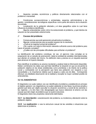 3
 Aspectos sociales, económicos y políticos directamente relacionados con el
problema o necesidad.
 Condiciones socioeconómicas y ambientales, aspectos administrativos y de
gestión, consideraciones tecnológicas específicas como parte del entorno de la situación
encontrada.
 Localización de la población afectada y el área geográfica sobre la cual tiene
influencia el problema identificado.
 Algunos antecedentes sobre cómo ha evolucionado el problema, y qué intentos de
solución se han presentado anteriormente.
 Causas del problema
 Consecuencias que está generando actualmente el problema.
 Algunas consecuencias que se pueden esperar de no resolverlo.
 ¿Cuál es la magnitud actual del problema?
 ¿Se cuenta con toda la información relevante suficiente acerca del problema para
hacer un estudio completo?
 ¿Cuáles son las principales dificultades para enfrentar el problema?
La identificación del problema constituye, tal vez, el ejercicio más complejo en la
preparación de un estudio de preinversión, dada la cantidad de variables interrelacionadas
que afectan el contexto del mismo. Su definición clara y precisa es un requisito esencial
para alcanzar el impacto deseado.
Para identificar el problema es preciso recolectar y analizar toda la información disponible.
Deben combinarse los datos que permitan identificar la situación en que se encuentra la
población objetivo en las áreas establecidas como prioritarias o de interés de la política
social y contrastarla con la percepción que tiene esa población con respecto a sus
necesidades y la importancia relativa que le asigna a cada una de ellas. Corresponde
efectuar una detallada observación de la realidad y recopilar la mayor cantidad posible de
antecedentes.
3.2 EL DIAGNÓSTICO
El diagnóstico se suele realizar una vez identificado el problema y establecido en principio
el objetivo general. Los diagnósticos se suelen adelantar en dos fases: la primera amplia y
general que tiene por objeto auscultar la situación económica y social de los sectores o
las regiones; y la otra fase más desagregada que busca relacionar el entorno con las
causas que dan origen al problema que se quiere solucionar.
El diagnóstico tiene dos propósitos claramente delimitados:
3.2.1 La descripción: caracterización del problema, su incidencia y afectación sobre la
población objetivo.
3.2.2 La explicación: o sea la estructura casual de las variables o situaciones que
determinan el problema.
 