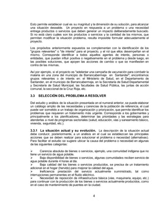 4
Esto permite establecer cual es su magnitud y la dimensión de su solución, para alcanzar
una situación deseable. Un proyecto en respuesta a un problema o una necesidad
entrega productos o servicios que deben generar un impacto deliberadamente buscado.
Si no está claro cuáles son los productos o servicios y la cantidad de los mismos, que
permitan modificar la situación problema, resulta imposible formular adecuadamente el
proyecto.
Los propósitos anteriormente expuestos se complementan con la identificación de los
"grupos relevantes" o "de interés" para el proyecto, y el rol que ellos desempeñan en el
mismo. Corresponde identificar a todos aquellos agentes de interés, personas o
entidades, que puedan influir positiva o negativamente en el problema y desde luego, en
las posibles soluciones, que apoyen las acciones de cambio o que se manifiesten en
contra de las mismas.
Así por ejemplo, si el proyecto es "adelantar una campaña de vacunación para combatir la
malaria en una zona del municipio de Barrancabermeja en Santander", encontramos
grupos relevantes o de interés en: el Ministerio de Salud, en el Departamento de
Santander, en el municipio de Barrancabermeja, en la Secretaría de Salud Departamental
y Secretaría de Salud Municipal, las facultades de Salud Pública, las juntas de acción
comunal, la seccional de la Cruz Roja, etc.
3.3 SELECCIÓN DEL PROBLEMA A RESOLVER
Del estudio y análisis de la situación presentada en el numeral anterior, se puede elaborar
un catálogo amplio de las necesidades y carencias de la población de referencia, el cual
puede ser sometido a un trabajo de organización y priorización, que permite identificar los
problemas que requieren un tratamiento más urgente. Corresponde a los gobernantes y
principalmente a los planificadores, determinar las prioridades y las estrategias para
atenderlas a nivel de programas sectoriales (salud, educación, vías y saneamiento básico,
vivienda, seguridad, etc.).
3.3.1 La situación actual y su evolución. La descripción de la situación actual
debe conducir, posteriormente, a un análisis en el cual se establezcan las principales
acciones que se deben realizar para solucionar el problema o necesidad (alternativas).
Para facilitar el estudio se sugiere ubicar la causa del problema o necesidad en algunas
de las siguientes categorías:
 Carencia absoluta de bienes o servicios, ejemplo, una comunidad indígena que no
tiene un servicio de agua potable.
 Baja disponibilidad de bienes o servicios, algunas comunidades reciben servicio de
agua potable durante 4 horas al día.
 Baja calidad del los bienes o servicios producidos, se precisa de un tratamiento
adicional en el hogar (hervido) para mejorar la calidad del agua.
 Ineficiencia prestación del servicio actualmente suministrado, tal como
interrupciones permanentes en el fluido eléctrico.
 Necesidad de reposición de infraestructura básica (vías, maquinaria, equipo, etc.)
para continuar con la producción de los bienes o servicios actualmente producidos, como
en el caso de mantenimiento de puentes en la ciudad.
 