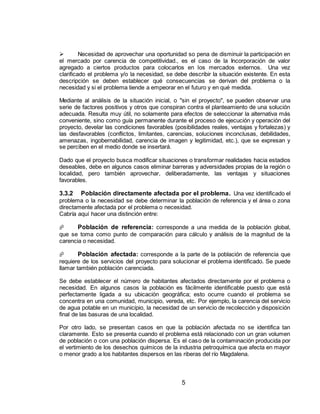 5
 Necesidad de aprovechar una oportunidad so pena de disminuir la participación en
el mercado por carencia de competitividad., es el caso de la Incorporación de valor
agregado a ciertos productos para colocarlos en los mercados externos. Una vez
clarificado el problema y/o la necesidad, se debe describir la situación existente. En esta
descripción se deben establecer qué consecuencias se derivan del problema o la
necesidad y si el problema tiende a empeorar en el futuro y en qué medida.
Mediante al análisis de la situación inicial, o "sin el proyecto", se pueden observar una
serie de factores positivos y otros que conspiran contra el planteamiento de una solución
adecuada. Resulta muy útil, no solamente para efectos de seleccionar la alternativa más
conveniente, sino como guía permanente durante el proceso de ejecución y operación del
proyecto, develar las condiciones favorables (posibilidades reales, ventajas y fortalezas) y
las desfavorables (conflictos, limitantes, carencias, soluciones inconclusas, debilidades,
amenazas, ingobernabilidad, carencia de imagen y legitimidad, etc.), que se expresan y
se perciben en el medio donde se insertará.
Dado que el proyecto busca modificar situaciones o transformar realidades hacia estadios
deseables, debe en algunos casos eliminar barreras y adversidades propias de la región o
localidad, pero también aprovechar, deliberadamente, las ventajas y situaciones
favorables.
3.3.2 Población directamente afectada por el problema. Una vez identificado el
problema o la necesidad se debe determinar la población de referencia y el área o zona
directamente afectada por el problema o necesidad.
Cabría aquí hacer una distinción entre:
 Población de referencia: corresponde a una medida de la población global,
que se toma como punto de comparación para cálculo y análisis de la magnitud de la
carencia o necesidad.
 Población afectada: corresponde a la parte de la población de referencia que
requiere de los servicios del proyecto para solucionar el problema identificado. Se puede
llamar también población carenciada.
Se debe establecer el número de habitantes afectados directamente por el problema o
necesidad. En algunos casos la población es fácilmente identificable puesto que está
perfectamente ligada a su ubicación geográfica; esto ocurre cuando el problema se
concentra en una comunidad, municipio, vereda, etc. Por ejemplo, la carencia del servicio
de agua potable en un municipio, la necesidad de un servicio de recolección y disposición
final de las basuras de una localidad.
Por otro lado, se presentan casos en que la población afectada no se identifica tan
claramente. Esto se presenta cuando el problema está relacionado con un gran volumen
de población o con una población dispersa. Es el caso de la contaminación producida por
el vertimiento de los desechos químicos de la industria petroquímica que afecta en mayor
o menor grado a los habitantes dispersos en las riberas del río Magdalena.
 