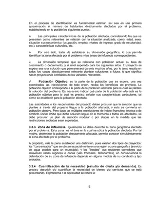 6
En el proceso de identificación es fundamental estimar, así sea en una primera
aproximación el número de habitantes directamente afectados por el problema,
estableciendo en lo posible los siguientes puntos:
 Las principales características de la población afectada, considerando las que se
presenten como relevantes en relación con la situación analizada, como: edad, sexo,
situación socioeconómica (ocupación, empleo, niveles de ingreso, grado de escolaridad,
etc.), características culturales, etc.
 Por otro lado, tratar de establecer su dimensión geográfica, lo que permite
identificar la zona afectada por el problema y las áreas de influencia correspondientes.
 La dimensión temporal, que se relaciona con población actual, su tasa de
crecimiento o decremento, y el nivel esperado para los siguientes años. El proyecto se
espera sea una solución que permanecerá durante muchos años, por lo tanto resulta en
todos los casos absolutamente relevante plantear soluciones a futura, lo que significa
hacer proyecciones confiables de las variables relevantes.
 Población Objetivo: es la parte de la población que se espera, una vez
examinadas las restricciones de todo orden, reciba los beneficios del proyecto. La
población objetivo corresponde a la parte de la población afectada para la cual se plantea
la solución del problema. Es necesario indicar qué parte de la población afectada es la
población objetivo para la cual es preciso señalar sus características particulares, tal
como se estableció para la población afectada.
Las autoridades o los responsables del proyecto deben procurar que la solución que se
plantee a través del proyecto llegue a la población afectada, y esta se convierta en
población objetivo. Pero dado las múltiples restricciones de índole financiera, técnica o de
conflicto social inhibe que dicha solución llegue en el momento a todos los afectados, se
debe procurar un plan de atención modular o por etapas en la medida que las
restricciones anotadas sean superadas.
3.3.3 Zona de influencia. Igualmente se debe describir la zona geográfica afectada
por el problema. Esta zona es el área en la cual se ubica la población afectada. Por tal
motivo, determinar la población directamente afectada, permite conocer simultáneamente
la zona afectada por el problema.
A propósito, vale la pena establecer una distinción, pues existen dos tipos de proyectos:
los "concentrados" que se ubican espacialmente en una región o zona geográfica (servicio
de agua potable para un municipio); y los "lineales" que requieren corredores que
atraviesan varias regiones o zonas (vías troncales, ferrocarriles), en consecuencia la
delimitación de su zona de influencia depende en alguna medida de su condición y tipo
anotados.
3.3.4 Cuantificación de la necesidad (estudio de oferta y/o demanda). Es
preciso describir y/o cuantificar la necesidad de bienes y/o servicios que se está
presentando. El problema o la necesidad se refiere a:
 