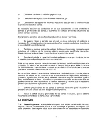 7
 Calidad de los bienes o servicios ya producidos.
 La eficiencia en la producción de bienes o servicios, y/o
 La necesidad de reponer los insumos, maquinaria o equipo para la continuación de
la producción actual de bienes.
Es necesario describir las condiciones en las que actualmente se está prestando el
servicio o produciendo los bienes, y cuantificar la cantidad producida actualmente de
dichos bienes y servicios.
Si el problema se refiere a la insuficiente producción de bienes y servicios.
 Se sugiere indicar el período para el cual se desea solucionar el problema o
necesidad. Es necesario determinar para cuántos años se espera solucionar el problema
o necesidad (dimensión temporal).
 También se sugiere estimar la cantidad de bienes y/o servicios necesarios para
solucionar el problema de la población objetivo previamente identificada (demanda).
Queda claro que la demanda es independiente de la producción actual.
 Resulta útil calcular la capacidad instalada y elaborar una proyección de los bienes
o servicios que será posible producir con esa capacidad.
Cabe anotar que en algunos casos la demanda de bienes y servicios está asociada a la
población. Por ejemplo, es necesario dar servicio de agua potable a una población urbana
de 5000 habitantes; cada habitante consume en promedio 0.50 m3
al día, por lo tanto se
precisa un suministro diario mínimo de 2.500 m3
.
En otros casos, derivado no solamente de la tasa de crecimiento de la población, sino de
cambios de hábitos en su consumo o en el crecimiento de algún sector estratégico
(comercio, agroindustria, turismo, etc.), se deben considerar mayores demandas y por lo
tanto redimensionar la oferta. Por último se presentan situaciones en las cuales solo es
posible calcular en forma aproximada la cantidad de bienes y servicios que es necesario
producir para solucionar el problema, para lo cual se sugiere:
 Elaborar proyecciones de los bienes o servicios necesarios para solucionar el
problema en cada uno de los años de operación del proyecto.
 Indicar el déficit actual y proyectado de los bienes y servicios, que se obtiene
restando la demanda de la oferta actual y proyectada.
3.4 OBJETIVOS
3.4.1 Objetivo general. Corresponde al objetivo más amplio de desarrollo nacional,
regional, sectorial, multisectorial o local al cual contribuye el proyecto en conjunto con
otros proyectos. Este objetivo debe estar relacionado con las estrategias de desarrollo
 