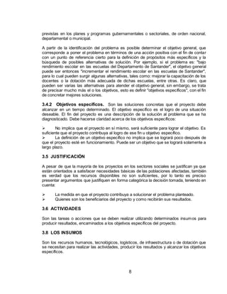 8
previstas en los planes y programas gubernamentales o sectoriales, de orden nacional,
departamental o municipal.
A partir de la identificación del problema es posible determinar el objetivo general, que
corresponde a poner el problema en términos de una acción positiva con el fin de contar
con un punto de referencia cierto para la definición de propósitos más específicos y la
búsqueda de posibles alternativas de solución. Por ejemplo, si el problema es: "bajo
rendimiento escolar en las escuelas del Departamento de Santander", el objetivo general
puede ser entonces "incrementar el rendimiento escolar en las escuelas de Santander",
para lo cual pueden surgir algunas alternativas, tales como: mejorar la capacitación de los
docentes o la dotación más adecuada de dichas escuelas, entre otras. Es claro, que
pueden ser varias las alternativas para atender el objetivo general, sin embargo, se trata
de precisar mucho más el o los objetivos, esto es definir "objetivos específicos", con el fin
de concretar mejores soluciones.
3.4.2 Objetivos específicos. Son las soluciones concretas que el proyecto debe
alcanzar en un tiempo determinado. El objetivo específico es el logro de una situación
deseable. El fin del proyecto es una descripción de la solución al problema que se ha
diagnosticado. Debe hacerse claridad acerca de los objetivos específicos:
 No implica que el proyecto en sí mismo, será suficiente para lograr el objetivo. Es
suficiente que el proyecto contribuya al logro de ese fin u objetivo específico.
 La definición de un objetivo específico no implica que se logrará poco después de
que el proyecto esté en funcionamiento. Puede ser un objetivo que se logrará solamente a
largo plazo.
3.5 JUSTIFICACIÓN
A pesar de que la mayoría de los proyectos en los sectores sociales se justifican ya que
están orientados a satisfacer necesidades básicas de las poblaciones afectadas, también
es verdad que los recursos disponibles no son suficientes, por lo tanto es preciso
presentar argumentos que justifiquen en forma categórica la decisión tomada, teniendo en
cuenta:
 La medida en que el proyecto contribuya a solucionar el problema planteado.
 Quienes son los beneficiarios del proyecto y como recibirán sus resultados.
3.6 ACTIVIDADES
Son las tareas o acciones que se deben realizar utilizando determinados insumos para
producir resultados, encaminados a los objetivos específicos del proyecto.
3.8 LOS INSUMOS
Son los recursos humanos, tecnológicos, logísticos, de infraestructura o de dotación que
se necesitan para realizar las actividades, producir los resultados y alcanzar los objetivos
específicos.
 