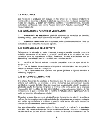 9
3.9 RESULTADOS
Los resultados o productos son secuela de las tareas que se realizan mediante la
movilización de insumos en busca de objetivos específicos. Los resultados expresan los
logros del proyecto, y deben ser medibles cualitativa y cuantitativamente, mediante
indicadores verificables, tales como: "suelos renovados", "adultos capacitados", "vías
reconstruidas", etc.
3.10 INDICADORES Y FUENTES DE VERIFICACIÓN
 Indicadores de resultados: permiten concretar los resultados en cantidad,
calidad y tiempo. Deben medir los cambios atribuibles al proyecto.
 Fuentes de verificación: Indican donde se puede obtener la información sobre los
indicadores para verificar los resultados logrados.
3.11 SOSTENIBILIDAD DEL PROYECTO
Tal como se ha afirmado en varias ocasiones el proyecto se debe presentar como una
solución permanente al problema o necesidad identificada, y en tal sentido se debe
garantizar todos los mecanismos políticos, financieros, técnicos y ambientales para su
ejecución y, desde luego, para su operación, para lo cual es preciso:
 Identificar los factores internos o externos que pueden ocasionar algún retraso en
su ejecución.
 Que las fuentes de financiación tanto para la inversión como para la operación
tengan certeza razonable de conseguirse.
 Que la capacidad técnica, operativa y de gestión garantice el logro de las metas a
mediano y largo plazo.
3.12 ESTUDIO DE ALTERNATIVAS
Con alguna frecuencia los analistas o funcionarios que no conocen suficientemente el
entorno del problema, se precipitan a tomar decisiones que comprometen ingente
cantidad de recursos de toda índole, sin reparar que una adecuada solución al problema
planteada resulta de mejoras marginales a mínimo costo en la gestión de la empresa
responsable con medidas de tipo administrativo, o una adecuación locativa de las
instalaciones; lo que se conoce con el nombre de "situación base optimizada". Esta
debe ser la primera alternativa por estudiar.
El análisis anterior debe conducir a la identificación de variantes de solución al problema
definido. Se deben determinar inicialmente todas las alternativas que en primera instancia
son viables para solucionar el problema propuesto; cada una de ellas debe reportar los
mismos beneficios para que sean comparables.
Las alternativas deben estudiarse en función de su tamaño, la localización, la tecnología
utilizada, y los recursos disponibles. Se deben descartar las que considere no viables por
razones técnicas, sociales e institucionales, o de otra índole, explicando tales razones. Se
 