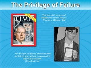 The Privilege of Failure
                               "The formula for success?
                               Double your rate of failure."
                                Thomas J. Watson, IBM




 “The Internet multiplied a thousandfold
  our failure rate, without increasing the
            cost of our success”
               Cory Doctorow
 