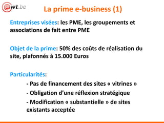 La prime e-business (1)
Entreprises visées: les PME, les groupements et
associations de fait entre PME
Objet de la prime: 50% des coûts de réalisation du
site, plafonnés à 15.000 Euros
Particularités:
- Pas de financement des sites « vitrines »
- Obligation d’une réflexion stratégique
- Modification « substantielle » de sites
existants acceptée
 