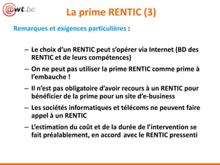 La prime RENTIC (3)
Remarques et exigences particulières :
– Le choix d’un RENTIC peut s’opérer via Internet (BD des
RENTIC et de leurs compétences)
– On ne peut pas utiliser la prime RENTIC comme prime à
l’embauche !
– Il n’est pas obligatoire d’avoir recours à un RENTIC pour
bénéficier de la prime pour un site d’e-business
– Les sociétés informatiques et télécoms ne peuvent faire
appel à un RENTIC
– L’estimation du coût et de la durée de l’intervention se
fait préalablement, en accord avec le RENTIC pressenti
 