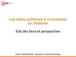 Les aides publiques à l’e-business
en Wallonie
Etat des lieux et perspectives
Arlon| 29/04/2013 | @awtbe | Renaud Delhaye
 