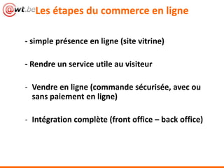Les étapes du commerce en ligne
- simple présence en ligne (site vitrine)
- Rendre un service utile au visiteur
- Vendre en ligne (commande sécurisée, avec ou
sans paiement en ligne)
- Intégration complète (front office – back office)
 