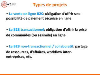 Types de projets
• La vente en ligne B2C: obligation d’offrir une
possibilité de paiement sécurisé en ligne
• Le B2B transactionnel: obligation d’offrir la prise
de commandes (ou assimilé) en ligne
• Le B2B non-transactionnel / collaboratif: partage
de ressources, d’affaires, workflow inter-
entreprises, etc.
 