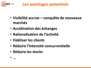Les avantages potentiels
• Visibilité accrue – conquête de nouveaux
marchés
• Accélération des échanges
• Rationalisation de l’activité
• Fidéliser les clients
• Réduire l’intensité concurrentielle
• Réduire les stocks
• …
 