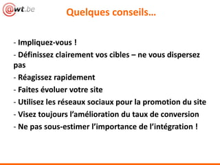Quelques conseils…
- Impliquez-vous !
- Définissez clairement vos cibles – ne vous dispersez
pas
- Réagissez rapidement
- Faites évoluer votre site
- Utilisez les réseaux sociaux pour la promotion du site
- Visez toujours l’amélioration du taux de conversion
- Ne pas sous-estimer l’importance de l’intégration !
 