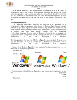 ESCUELA NORMAL SUPERIOR MARIA AUXILIADORA
SAN ANDRES SANTANDER.
2017
Se le llama Software a las instrucciones o programas que se le dan a la
computadora para que realice determinadas acciones, los juegos de video,
sistemas operativos y programas de aplicación como Word, Excel, Power Point,
etc., son Software. Es importante hacer una breve descripción respecto a los tipos
de software, primero diremos que son tres tipos, a continuación explicaremos cada
uno:
*Sistemas Operativos:
Los Sistemas Operativos controlan los recursos y el hardware de la
computadora, toda computadora debe tener un Sistema Operativo para poder
trabajar, ya que este regula el uso de memoria, el guardado de información, así
como también las actividades al interior de la computadora y proporciona servicios
al usuario para que éste pueda trabajar con los programas.
En otras palabras diremos que el Sistema Operativo es un conjunto de
programas que se encargan de que el usuario pueda trabajar sin problemas con la
computadora y con los programas que requiera.
En otras palabras diremos que el Sistema Operativo es un conjunto de programas
que se encargan de que el usuario pueda trabajar sin problemas con la
computadora y con los programas que requiera.
Hoy en día el Sistema Operativo más usado es Windows, actualmente hay tres
versiones de Windows disponibles:
-Windows XP.
-Windows Vista.
-Windows Seven.
También existen otros Sistemas Operativos que aunque son muy buenos no son
tan populares:
-Linux.
-Unix.
-Macintosh.
 