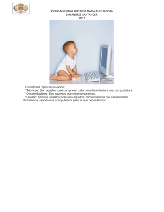 ESCUELA NORMAL SUPERIOR MARIA AUXILIADORA
SAN ANDRES SANTANDER.
2017
Existen tres tipos de usuarios:
*Técnicos: Son aquellos que componen o dan mantenimiento a una computadora.
*Desarrolladores: Son aquellos que crean programas.
*Usuario: Son los usuarios comunes aquellos como nosotros que simplemente
disfrutamos usando una computadora para lo que necesitemos.
 