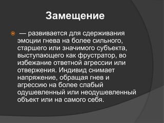 Замещение
 — развивается для сдерживания
эмоции гнева на более сильного,
старшего или значимого субъекта,
выступающего как фрустратор, во
избежание ответной агрессии или
отвержения. Индивид снимает
напряжение, обращая гнев и
агрессию на более слабый
одушевленный или неодушевленный
объект или на самого себя.
 