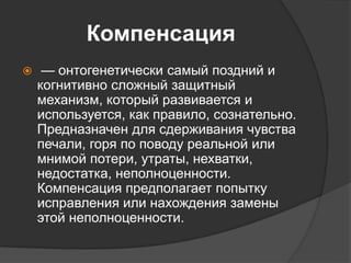 Компенсация
 — онтогенетически самый поздний и
когнитивно сложный защитный
механизм, который развивается и
используется, как правило, сознательно.
Предназначен для сдерживания чувства
печали, горя по поводу реальной или
мнимой потери, утраты, нехватки,
недостатка, неполноценности.
Компенсация предполагает попытку
исправления или нахождения замены
этой неполноценности.
 