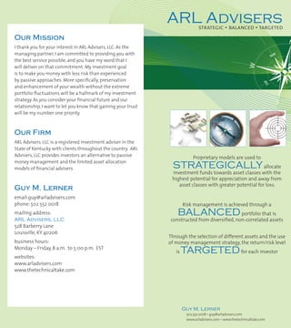 ARL Advisers    strategic • balanced • targeted
Our Mission
I thank you for your interest in ARL Advisers, LLC. As the
managing partner, I am committed to providing you with
the best service possible, and you have my word that I
will deliver on that commitment. My investment goal
is to make you money with less risk than experienced
by passive approaches. More specifically, preservation
and enhancement of your wealth without the extreme
portfolio fluctuations will be a hallmark of my investment
strategy. As you consider your financial future and our
relationship, I want to let you know that gaining your trust
will be my number one priority.



Our Firm
ARL Advisers, LLC is a registered investment adviser in the
State of Kentucky with clients throughout the country. ARL
Advisers, LLC provides investors an alternative to passive                 Proprietary models are used to
money management and the limited asset allocation
models of financial advisers.                                   STRATEGICALLY allocate
                                                                investment funds towards asset classes with the
                                                                highest potential for appreciation and away from
                                                                   asset classes with greater potential for loss.
Guy M. Lerner
email:guy@arladvisers.com
phone: 502 552 0018                                                    Risk management is achieved through a
mailing address:                                                   BALANCED                     portfolio that is
ARL Advisers, LLC                                               constructed from diversified, non-correlated assets
528 Barberry Lane
Louisville, KY 40206
                                                               Through the selection of different assets and the use
business hours:                                                of money management strategy, the return/risk level
Monday – Friday, 8 a.m. to 5:00 p.m. EST
                                                                  is   TARGETED for each investor
websites:
www.arladvisers.com
www.thetechnicaltake.com




                                                                       Guy M. Lerner
                                                                        502.552.0018 • guy@arladvisers.com
                                                                        www.arladvisers.com • www.thetechnicaltake.com
 