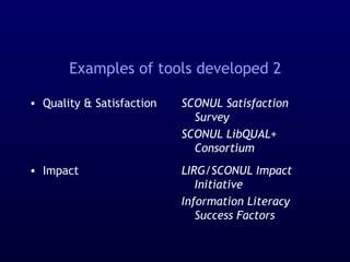 Examples of tools developed 2
• Quality & Satisfaction
• Impact
SCONUL Satisfaction
Survey
SCONUL LibQUAL+
Consortium
LIRG/SCONUL Impact
Initiative
Information Literacy
Success Factors
 