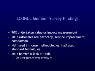 SCONUL Member Survey Findings
• 70% undertaken value or impact measurement
• Main rationales are advocacy, service improvement,
comparison
• Half used in-house methodologies; half used
standard techniques
• Main barrier is lack of tools,
– Creating issues of time and buy-in
 