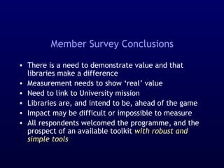 Member Survey Conclusions
• There is a need to demonstrate value and that
libraries make a difference
• Measurement needs to show ‘real’ value
• Need to link to University mission
• Libraries are, and intend to be, ahead of the game
• Impact may be difficult or impossible to measure
• All respondents welcomed the programme, and the
prospect of an available toolkit with robust and
simple tools
 