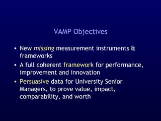 VAMP Objectives
• New missing measurement instruments &
frameworks
• A full coherent framework for performance,
improvement and innovation
• Persuasive data for University Senior
Managers, to prove value, impact,
comparability, and worth
 