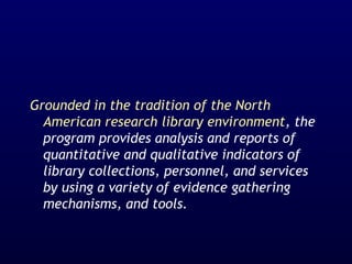 Grounded in the tradition of the North
American research library environment, the
program provides analysis and reports of
quantitative and qualitative indicators of
library collections, personnel, and services
by using a variety of evidence gathering
mechanisms, and tools.
 