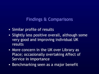 Findings & Comparisons
• Similar profile of results
• Slightly less positive overall, although some
very good and improving individual UK
results
• More concern in the UK over Library as
Place; occasionally overtaking Affect of
Service in importance
• Benchmarking seen as a major benefit
 