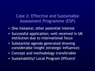 Case 2: Effective and Sustainable
Assessment Programme (ESP)
• One instance; other potential interest
• Successful application; well received in UK
institution due to international focus
• Substantial agenda generated showing
considerable insight (strategic influence)
• Concept and methodology transferable
• Sustainability? Local Program Officers?
 