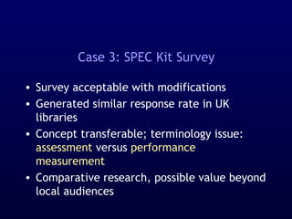 Case 3: SPEC Kit Survey
• Survey acceptable with modifications
• Generated similar response rate in UK
libraries
• Concept transferable; terminology issue:
assessment versus performance
measurement
• Comparative research, possible value beyond
local audiences
 