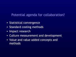 Potential agenda for collaboration?
• Statistical convergence
• Standard costing methods
• Impact research
• Culture measurement and development
• Value and value added concepts and
methods
 