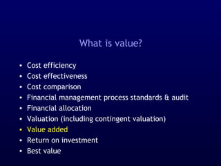 What is value?
• Cost efficiency
• Cost effectiveness
• Cost comparison
• Financial management process standards & audit
• Financial allocation
• Valuation (including contingent valuation)
• Value added
• Return on investment
• Best value
 
