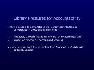 Library Pressures for Accountability
There is a need to demonstrate the Library contribution in
Universities in these two dimensions:
1. Financial, through “value for money” or related measures
2. Impact on research, teaching and learning
A global market for HE also implies that “competitive” data will
be highly valued
 