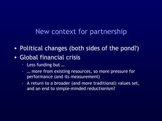 New context for partnership
• Political changes (both sides of the pond?)
• Global financial crisis
– Less funding but …
– … more from existing resources, so more pressure for
performance (and its measurement)
– A return to a broader (and more traditional) values set,
and an end to simple-minded reductionism?
 