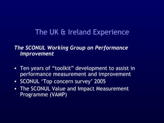 The UK & Ireland Experience
The SCONUL Working Group on Performance
Improvement
• Ten years of “toolkit” development to assist in
performance measurement and improvement
• SCONUL ‘Top concern survey’ 2005
• The SCONUL Value and Impact Measurement
Programme (VAMP)
 