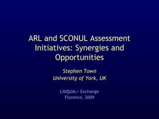 ARL and SCONUL Assessment
Initiatives: Synergies and
Opportunities
Stephen Town
University of York, UK
LibQUAL+ Exchange
Florence, 2009
 