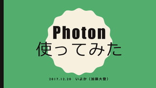 Photon
使ってみた
2 0 1 7 . 1 2 . 2 0 い よ か （ 加 藤 大 登 ）
 