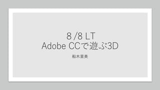 ８/8 LT
Adobe CCで遊ぶ3D
船木里美
 