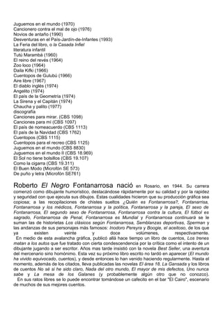 Juguemos en el mundo (1970)
Cancionero contra el mal de ojo (1976)
Novios de antaño (1990)
Desventuras en el País-Jardín-de-Infantes (1993)
La Feria del libro, o la Casada Infiel
literatura infantil
Tutú Marambá (1960)
El reino del revés (1964)
Zoo loco (1964)
Daila Kifki (1966)
Cuentopos de Gulubú (1966)
Aire libre (1967)
El diablo inglés (1974)
Angelito (1974)
El país de la Geometría (1974)
La Sirena y el Capitán (1974)
Chaucha y palito (1977)
discografía
Canciones para mirar. (CBS 1098)
Canciones para mí (CBS 1097)
El país de nomeacuerdo (CBS 1113)
El país de la Navidad (CBS 1762)
Cuentopos (CBS 1115)
Cuentopos para el recreo (CBS 1125)
Juguemos en el mundo (CBS 8830)
Juguemos en el mundo II (CBS 18.969)
El Sol no tiene bolsillos (CBS 19.107)
Como la cigarra (CBS 19.311)
El Buen Modo (Microfón SE 573)
De puño y letra (Microfón SE761)

Roberto El Negro Fontanarrosa nació                          en Rosario, en 1944. Su carrera
comenzó como dibujante humorístico, destacándose rápidamente por su calidad y por la rapidez
y seguridad con que ejecuta sus dibujos. Estas cualidades hicieron que su producción gráfica sea
copiosa; a las recopilaciones de chistes sueltos ¿Quién es Fontanarrosa?, Fontanarrisa,
Fontanarrosa y los médicos, Fontanarrosa y la política, Fontanarrosa y la pareja, El sexo de
Fontanarrosa, El segundo sexo de Fontanarrosa, Fontanarrosa contra la cultura, El fútbol es
sagrado, Fontanarrosa de Penal, Fontanarrosa es Mundial y Fontanarrosa continuará se le
suman las de historietas Los clásicos según Fontanarrosa, Semblanzas deportivas, Sperman y
las andanzas de sus personajes más famosos: Inodoro Pereyra y Boogie, el aceitoso, de los que
ya         existen        veinte       y        doce         volúmenes,         respectivamente.
  En medio de esta avalancha gráfica, publicó allá hace tiempo un libro de cuentos, Los trenes
matan a los autos que fue tratado con cierta condescendencia por la crítica como el intento de un
dibujante jugando a ser escritor. Años mas tarde insistió con la novela Best Seller, una aventura
del mercenario sirio homónimo. Esta vez su próximo libro escrito no tardó en aparecer (El mundo
ha vivido equivocado, cuentos), y desde entonces lo han venido haciendo regularmente. Hasta el
momento, además de los citados, lleva publicadas las novelas El área 18, La Gansada y los libros
de cuentos No sé si he sido claro, Nada del otro mundo, El mayor de mis defectos, Uno nunca
sabe y La mesa de los Galanes (y probablemente algún otro que no conozco).
  En sus ratos libres se lo puede encontrar tomándose un cafecito en el bar "El Cairo", escenario
de muchos de sus mejores cuentos.
 