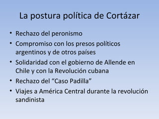 La postura política de Cortázar
• Rechazo del peronismo
• Compromiso con los presos políticos
  argentinos y de otros países
• Solidaridad con el gobierno de Allende en
  Chile y con la Revolución cubana
• Rechazo del “Caso Padilla”
• Viajes a América Central durante la revolución
  sandinista
 