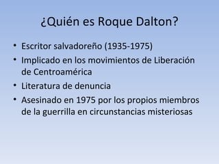 ¿Quién es Roque Dalton?
• Escritor salvadoreño (1935-1975)
• Implicado en los movimientos de Liberación
  de Centroamérica
• Literatura de denuncia
• Asesinado en 1975 por los propios miembros
  de la guerrilla en circunstancias misteriosas
 