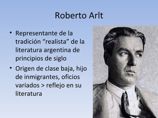 Roberto Arlt
• Representante de la
  tradición “realista” de la
  literatura argentina de
  principios de siglo
• Origen de clase baja, hijo
  de inmigrantes, oficios
  variados > reflejo en su
  literatura
 