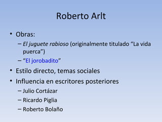 Roberto Arlt
• Obras:
  – El juguete rabioso (originalmente titulado “La vida
    puerca”)
  – “El jorobadito”
• Estilo directo, temas sociales
• Influencia en escritores posteriores
  – Julio Cortázar
  – Ricardo Piglia
  – Roberto Bolaño
 