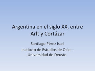 Argentina en el siglo XX, entre
       Arlt y Cortázar
          Santiago Pérez Isasi
    Instituto de Estudios de Ocio –
        Universidad de Deusto
 