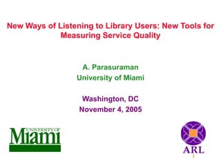 New Ways of Listening to Library Users: New Tools for
Measuring Service Quality
A. Parasuraman
University of Miami
Washington, DC
November 4, 2005
 