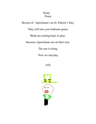 Wind
                   Poem

Beware of leprechaun’s on St. Patrick’s Day,

     They will turn your bedroom green.

       Birds are coming back, to play.

   Because, leprechauns are on their way.

             The sun is rising,

             Now we can play.


                    Arly
 