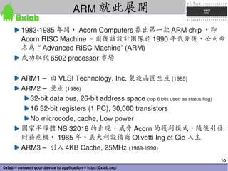 10
0xlab – connect your device to application – http://0xlab.org/
1983­1985 年間， Acorn Computers 推出第一款 ARM chip ，即
Acorn RISC Machine 。爾後該設計團隊於 1990 年代分後，公司命
名為 “ Advanced RISC Machine” (ARM)
成功取代 6502 processor 市場
ARM1 –  由 VLSI Technology, Inc. 製造晶圓生產 (1985) 
ARM2 –  量產 (1986)
32­bit data bus, 26­bit address space (top 6 bits used as status flag)
16 32­bit registers (1 PC), 30,000 transistors
No microcode, cache, Low power
國家半導體 NS 32016 的出現，威脅 Acorn 的獲利模式，隨後引發
財務危機， 1985 年，義大利設備商 Olivetti Ing et Cie 入主
ARM3 –  引入 4KB Cache, 25MHz (1989­1990)
ARM 就此展開
 