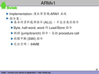 21
0xlab – connect your device to application – http://0xlab.org/
ARMv1
Implementation: 僅在原型機 ARM1 出現
指令集：
基本的資料處理指令 (ALU) ，不包含乘法指令
Byte, half­word, word 的 Load/Store 指令
跳躍 (jump/branch) 指令，包括 procedure call
軟體中斷 (SWI) 指令
定址空間： 64MB
 