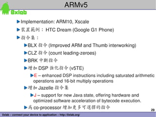 29
0xlab – connect your device to application – http://0xlab.org/
ARMv5
Implementation: ARM10, Xscale
裝置範例： HTC Dream (Google G1 Phone)
指令集：
BLX 指令 (Improved ARM and Thumb interworking)
CLZ 指令 (count leading­zeroes)
BRK 中斷指令
增加 DSP 強化指令 (v5TE)
E – enhanced DSP instructions including saturated arithmetic 
operations and 16­bit multiply operations
增加 Jazelle 指令集
J – support for new Java state, offering hardware and 
optimized software acceleration of bytecode execution.
為 co­processor 增加更多可選擇的指令
 