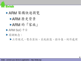 5
0xlab – connect your device to application – http://0xlab.org/
ARM 架構快速瀏覽
ARM 歷史背景
ARM 的「家族」
ARM SoC 平台
關鍵概念：
工作模式、暫存器組、系統狀態、指令集、例外處理
 