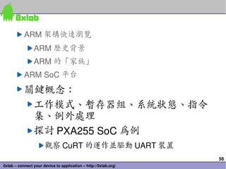 58
0xlab – connect your device to application – http://0xlab.org/
ARM 架構快速瀏覽
ARM 歷史背景
ARM 的「家族」
ARM SoC 平台
關鍵概念：
工作模式、暫存器組、系統狀態、指令
集、例外處理
探討 PXA255 SoC 為例
觀察 CuRT 的運作並驅動 UART 裝置
 