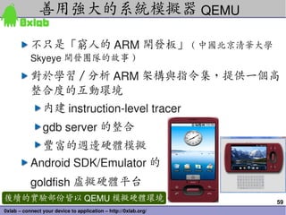59
0xlab – connect your device to application – http://0xlab.org/
不只是「窮人的 ARM 開發板」 ( 中國北京清華大學
Skyeye 開發團隊的故事 )
對於學習 / 分析 ARM 架構與指令集，提供一個高
整合度的互動環境
內建 instruction­level tracer
gdb server 的整合
豐富的週邊硬體模擬
Android SDK/Emulator 的
goldfish 虛擬硬體平台
善用強大的系統模擬器 QEMU
後續的實驗部份皆以 QEMU 模擬硬體環境
 